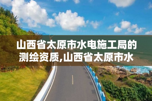 山西省太原市水电施工局的测绘资质,山西省太原市水电施工局的测绘资质有哪些。