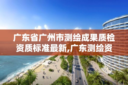 广东省广州市测绘成果质检资质标准最新,广东测绘资质查询。