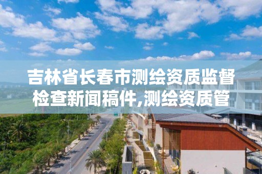 吉林省长春市测绘资质监督检查新闻稿件,测绘资质管理单位建设厅。