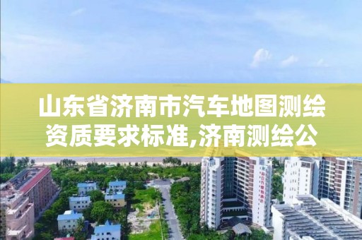 山东省济南市汽车地图测绘资质要求标准,济南测绘公司排名。