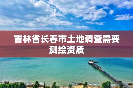 吉林省长春市土地调查需要测绘资质