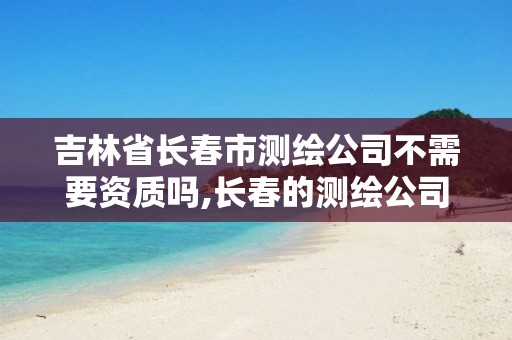 吉林省长春市测绘公司不需要资质吗,长春的测绘公司。