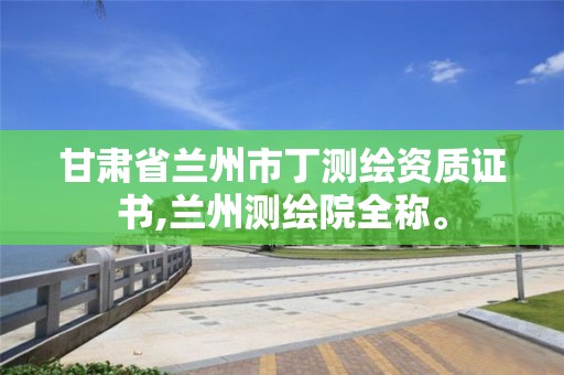 甘肃省兰州市丁测绘资质证书,兰州测绘院全称。