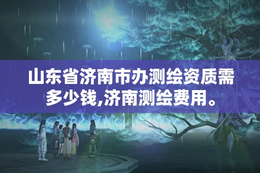 山东省济南市办测绘资质需多少钱,济南测绘费用。