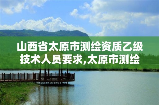 山西省太原市测绘资质乙级技术人员要求,太原市测绘院的上级单位。