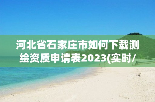 河北省石家庄市如何下载测绘资质申请表2023(实时/更新中)