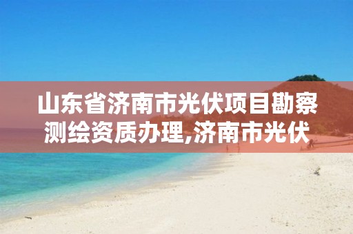 山东省济南市光伏项目勘察测绘资质办理,济南市光伏政策。