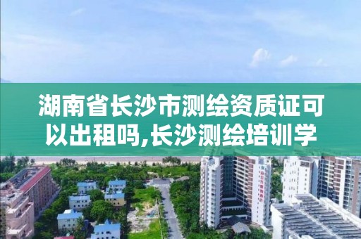 湖南省长沙市测绘资质证可以出租吗,长沙测绘培训学校。