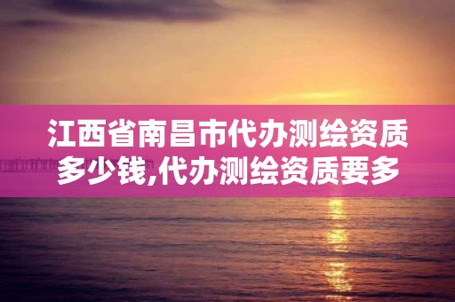 江西省南昌市代办测绘资质多少钱,代办测绘资质要多少钱。