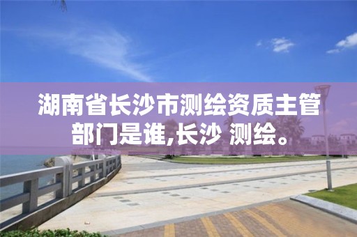 湖南省长沙市测绘资质主管部门是谁,长沙 测绘。