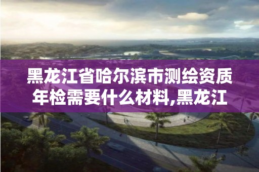 黑龙江省哈尔滨市测绘资质年检需要什么材料,黑龙江测绘公司乙级资质。