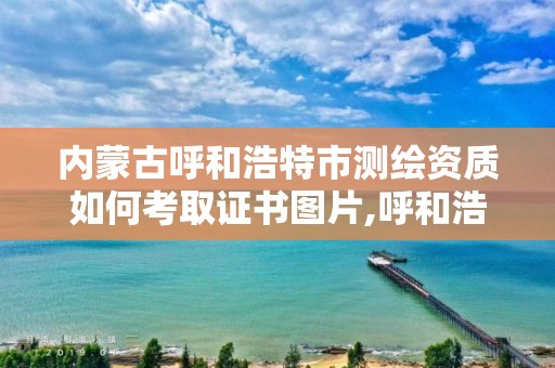 内蒙古呼和浩特市测绘资质如何考取证书图片,呼和浩特测绘院。