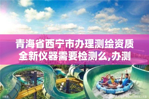 青海省西宁市办理测绘资质全新仪器需要检测么,办测绘资质需要多长时间什么流程在哪个部门审批。