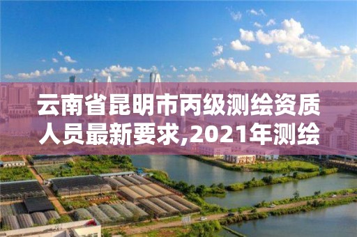 云南省昆明市丙级测绘资质人员最新要求,2021年测绘资质丙级申报条件。