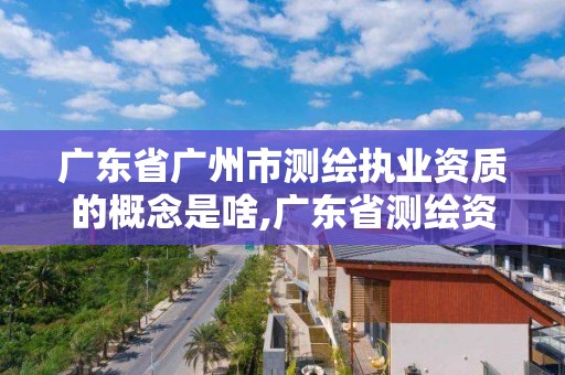 广东省广州市测绘执业资质的概念是啥,广东省测绘资质办理流程。