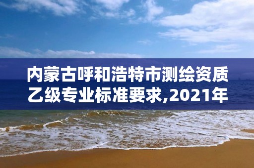 内蒙古呼和浩特市测绘资质乙级专业标准要求,2021年测绘资质乙级人员要求。