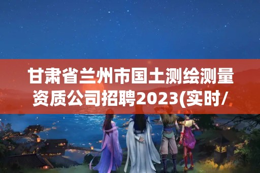 甘肃省兰州市国土测绘测量资质公司招聘2023(实时/更新中)