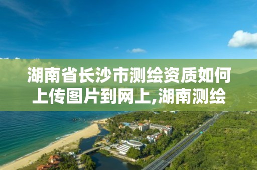 湖南省长沙市测绘资质如何上传图片到网上,湖南测绘资质管理。