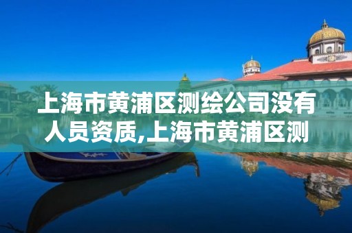 上海市黄浦区测绘公司没有人员资质,上海市黄浦区测绘公司没有人员资质的有哪些。