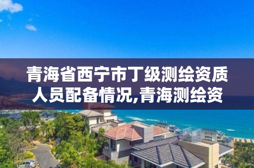 青海省西宁市丁级测绘资质人员配备情况,青海测绘资质办理。