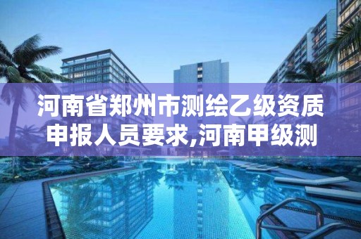 河南省郑州市测绘乙级资质申报人员要求,河南甲级测绘资质。