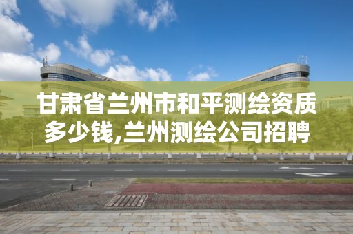 甘肃省兰州市和平测绘资质多少钱,兰州测绘公司招聘信息。