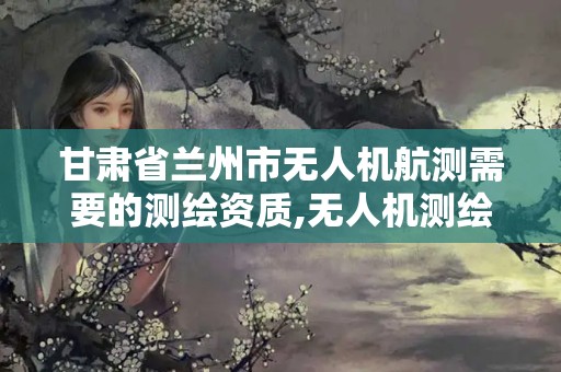 甘肃省兰州市无人机航测需要的测绘资质,无人机测绘 取得职业资格证条件。