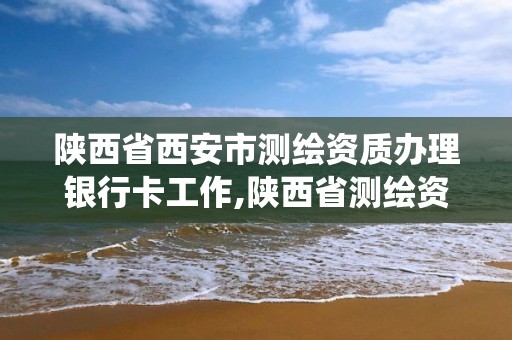 陕西省西安市测绘资质办理银行卡工作,陕西省测绘资质管理信息系统。