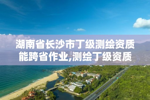 湖南省长沙市丁级测绘资质能跨省作业,测绘丁级资质全套申请文件。