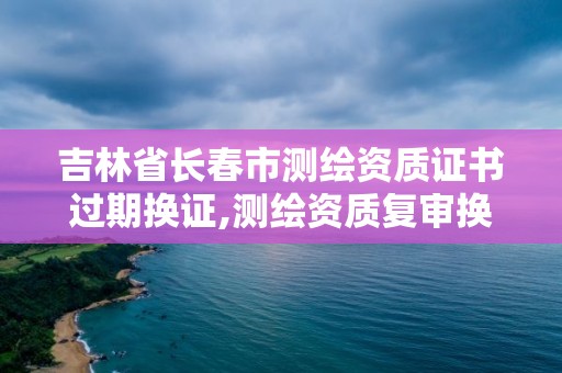 吉林省长春市测绘资质证书过期换证,测绘资质复审换证2021年。