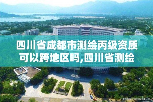 四川省成都市测绘丙级资质可以跨地区吗,四川省测绘乙级资质条件。