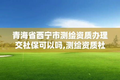 青海省西宁市测绘资质办理交社保可以吗,测绘资质社保证明要几个月。