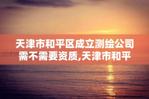 天津市和平区成立测绘公司需不需要资质,天津市和平区成立测绘公司需不需要资质认证。