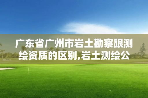 广东省广州市岩土勘察跟测绘资质的区别,岩土测绘公司。