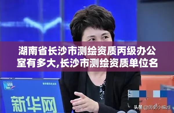 湖南省长沙市测绘资质丙级办公室有多大,长沙市测绘资质单位名单。