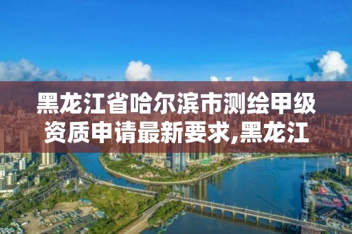 黑龙江省哈尔滨市测绘甲级资质申请最新要求,黑龙江测绘公司乙级资质。