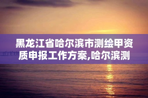 黑龙江省哈尔滨市测绘甲资质申报工作方案,哈尔滨测绘院地址。