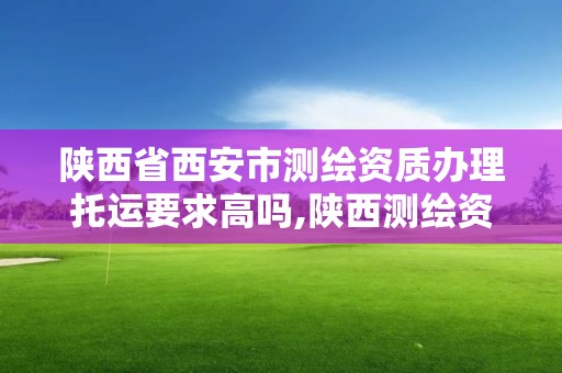 陕西省西安市测绘资质办理托运要求高吗,陕西测绘资质查询。