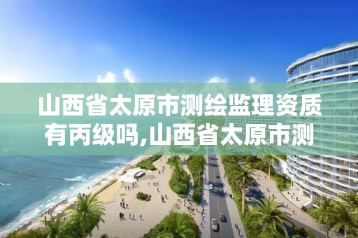 山西省太原市测绘监理资质有丙级吗,山西省太原市测绘监理资质有丙级吗多少钱。