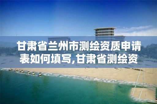 甘肃省兰州市测绘资质申请表如何填写,甘肃省测绘资质单位。