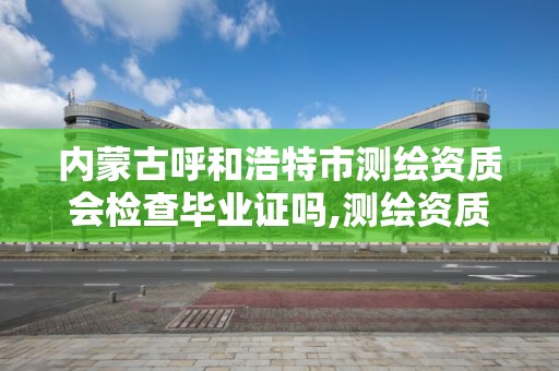 内蒙古呼和浩特市测绘资质会检查毕业证吗,测绘资质证书有效期几年。