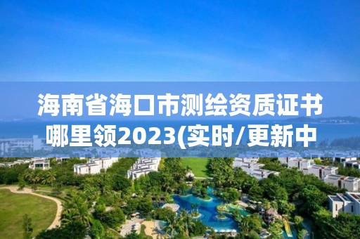 海南省海口市测绘资质证书哪里领2023(实时/更新中)