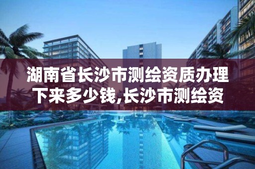 湖南省长沙市测绘资质办理下来多少钱,长沙市测绘资质单位名单。