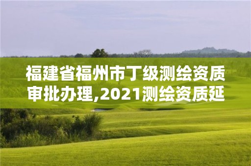 福建省福州市丁级测绘资质审批办理,2021测绘资质延期公告福建省。