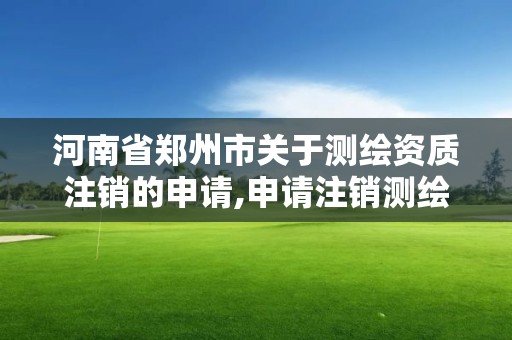 河南省郑州市关于测绘资质注销的申请,申请注销测绘资质的流程。