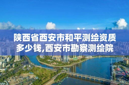 陕西省西安市和平测绘资质多少钱,西安市勘察测绘院资质等级。