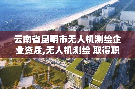 云南省昆明市无人机测绘企业资质,无人机测绘 取得职业资格证条件。