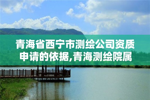 青海省西宁市测绘公司资质申请的依据,青海测绘院属于什么单位。