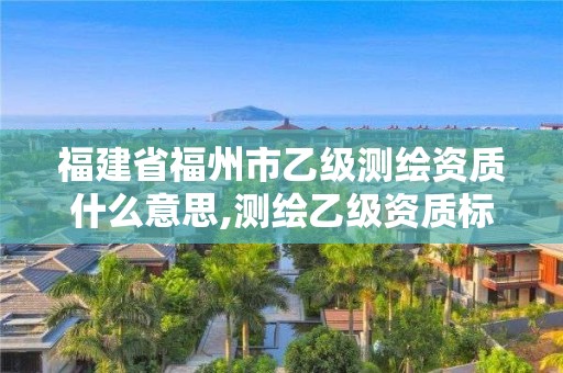 福建省福州市乙级测绘资质什么意思,测绘乙级资质标准。