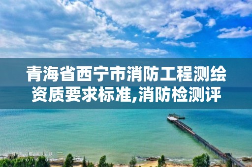 青海省西宁市消防工程测绘资质要求标准,消防检测评估资质。